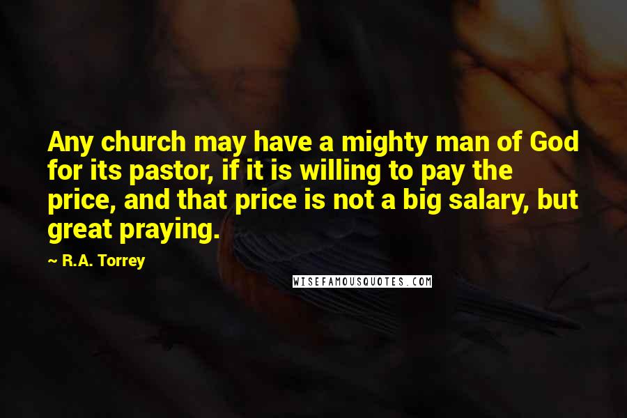 R.A. Torrey Quotes: Any church may have a mighty man of God for its pastor, if it is willing to pay the price, and that price is not a big salary, but great praying.