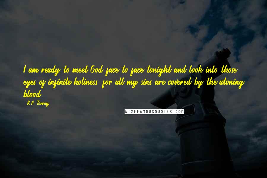 R.A. Torrey Quotes: I am ready to meet God face to face tonight and look into those eyes of infinite holiness, for all my sins are covered by the atoning blood.