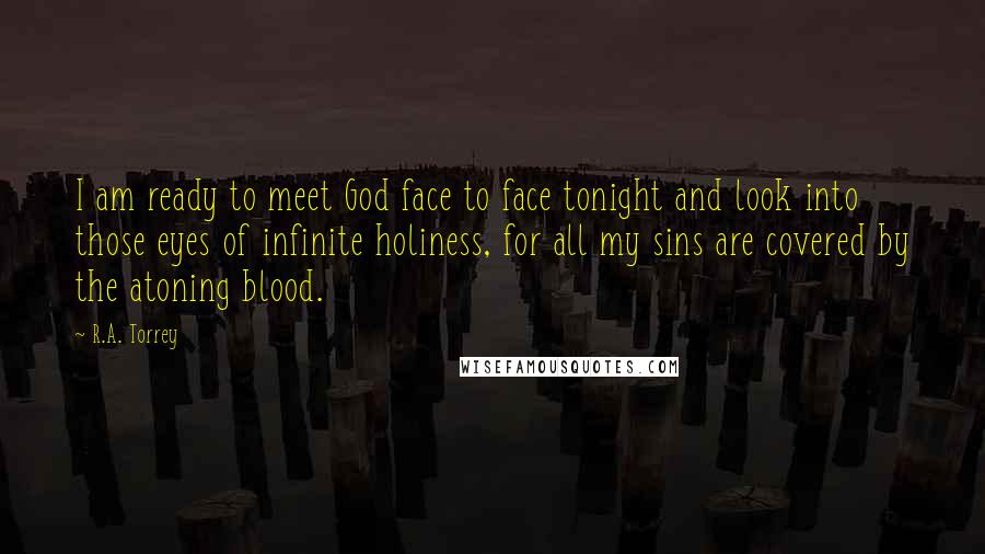 R.A. Torrey Quotes: I am ready to meet God face to face tonight and look into those eyes of infinite holiness, for all my sins are covered by the atoning blood.