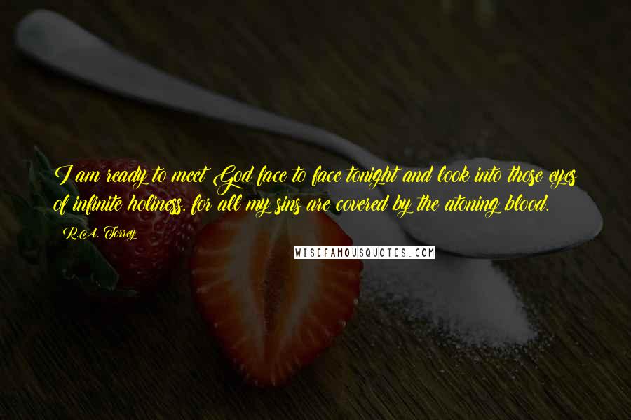 R.A. Torrey Quotes: I am ready to meet God face to face tonight and look into those eyes of infinite holiness, for all my sins are covered by the atoning blood.