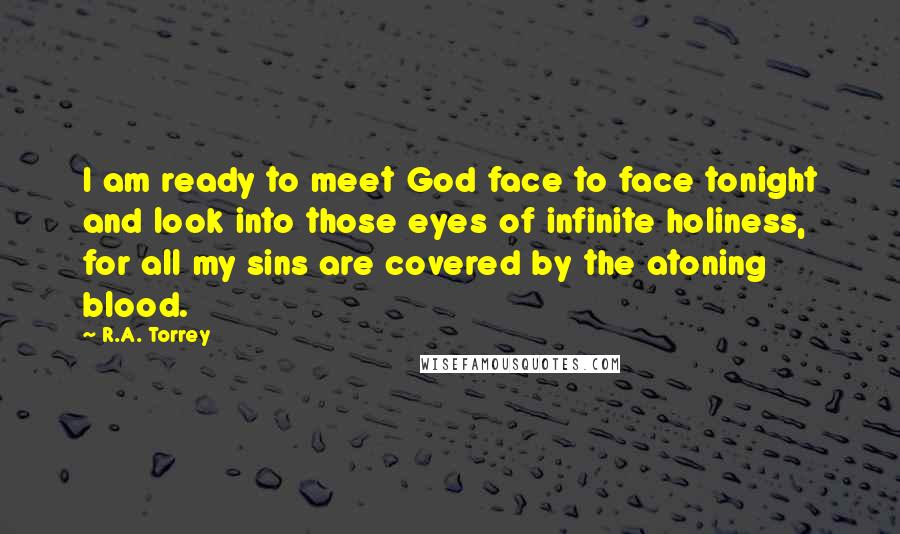 R.A. Torrey Quotes: I am ready to meet God face to face tonight and look into those eyes of infinite holiness, for all my sins are covered by the atoning blood.