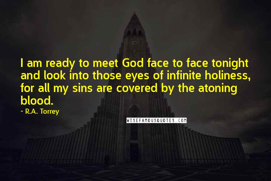 R.A. Torrey Quotes: I am ready to meet God face to face tonight and look into those eyes of infinite holiness, for all my sins are covered by the atoning blood.