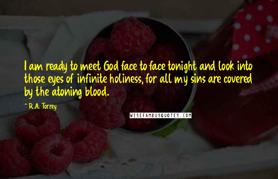 R.A. Torrey Quotes: I am ready to meet God face to face tonight and look into those eyes of infinite holiness, for all my sins are covered by the atoning blood.