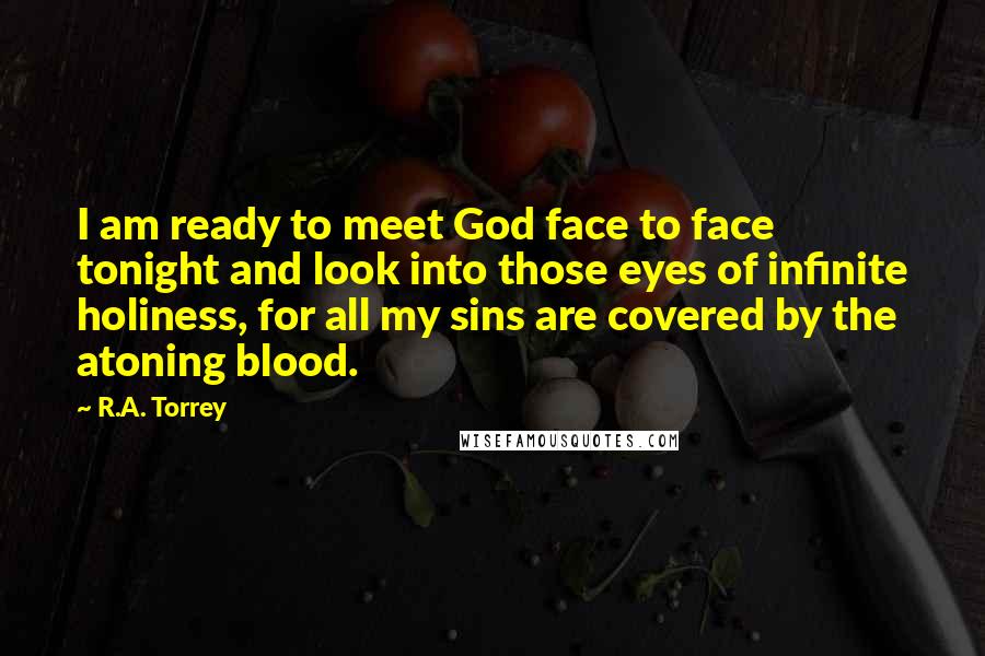 R.A. Torrey Quotes: I am ready to meet God face to face tonight and look into those eyes of infinite holiness, for all my sins are covered by the atoning blood.