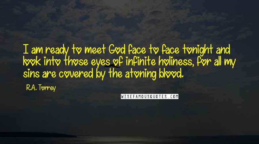 R.A. Torrey Quotes: I am ready to meet God face to face tonight and look into those eyes of infinite holiness, for all my sins are covered by the atoning blood.