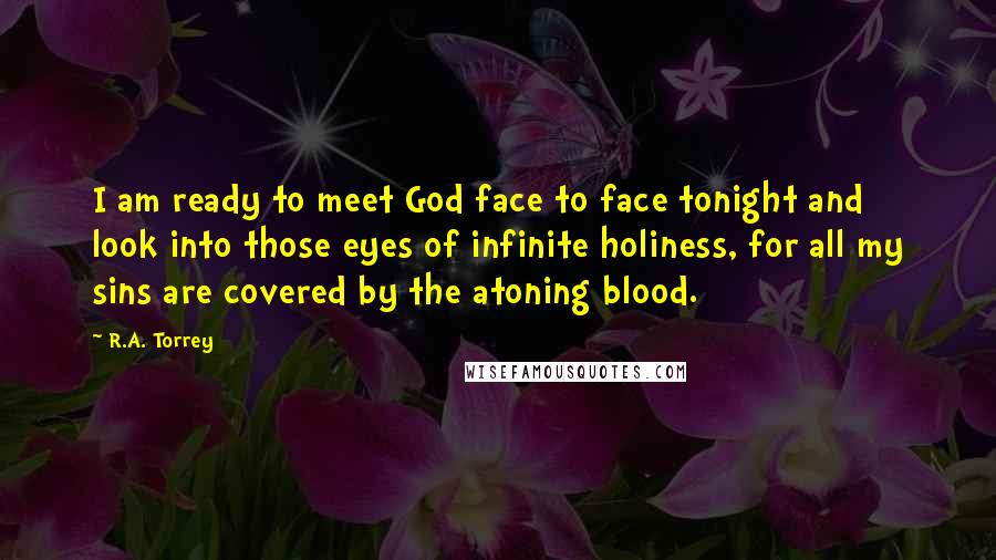 R.A. Torrey Quotes: I am ready to meet God face to face tonight and look into those eyes of infinite holiness, for all my sins are covered by the atoning blood.