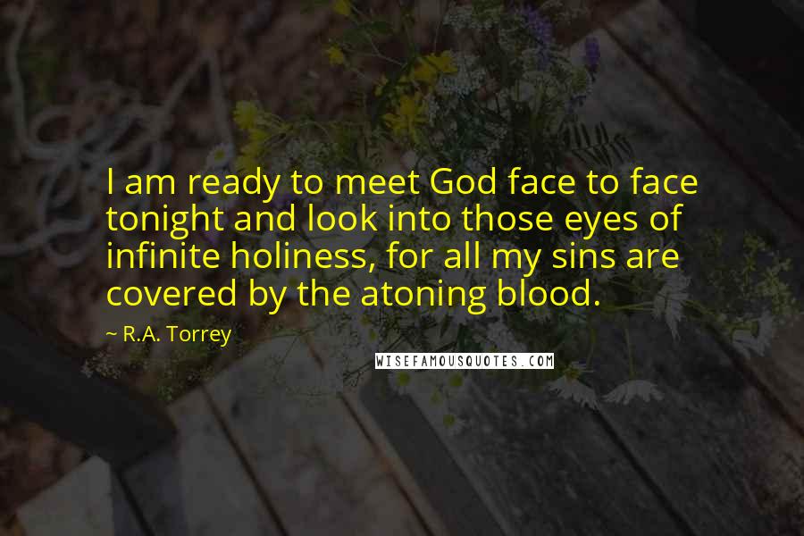 R.A. Torrey Quotes: I am ready to meet God face to face tonight and look into those eyes of infinite holiness, for all my sins are covered by the atoning blood.