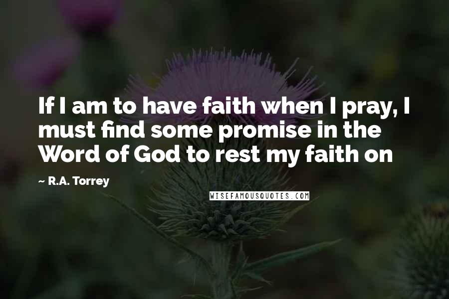 R.A. Torrey Quotes: If I am to have faith when I pray, I must find some promise in the Word of God to rest my faith on