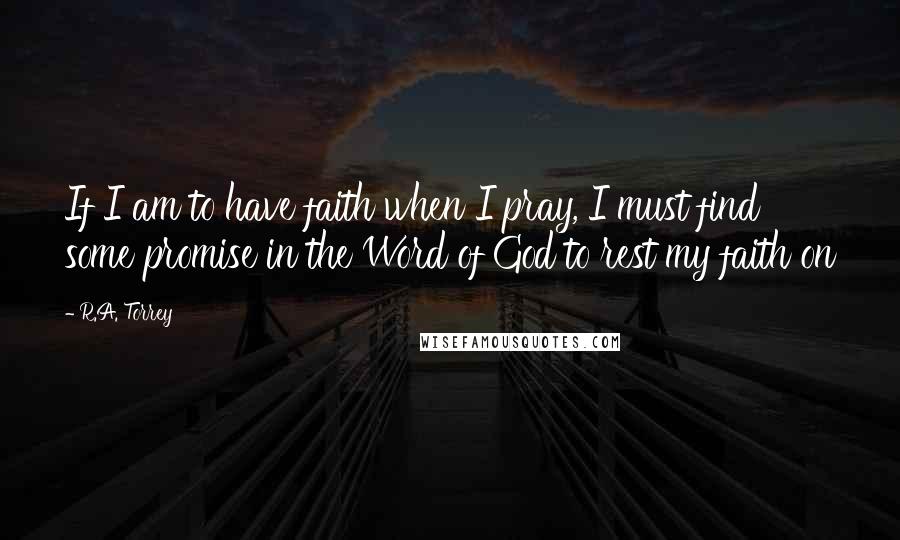 R.A. Torrey Quotes: If I am to have faith when I pray, I must find some promise in the Word of God to rest my faith on