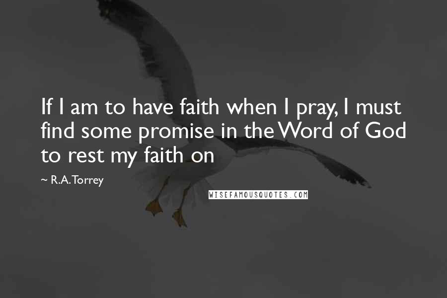 R.A. Torrey Quotes: If I am to have faith when I pray, I must find some promise in the Word of God to rest my faith on