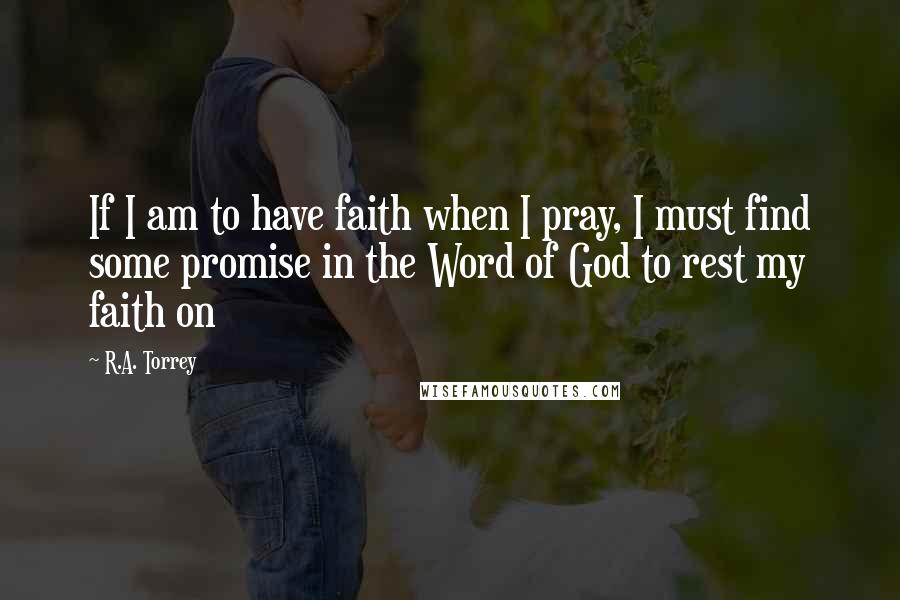 R.A. Torrey Quotes: If I am to have faith when I pray, I must find some promise in the Word of God to rest my faith on