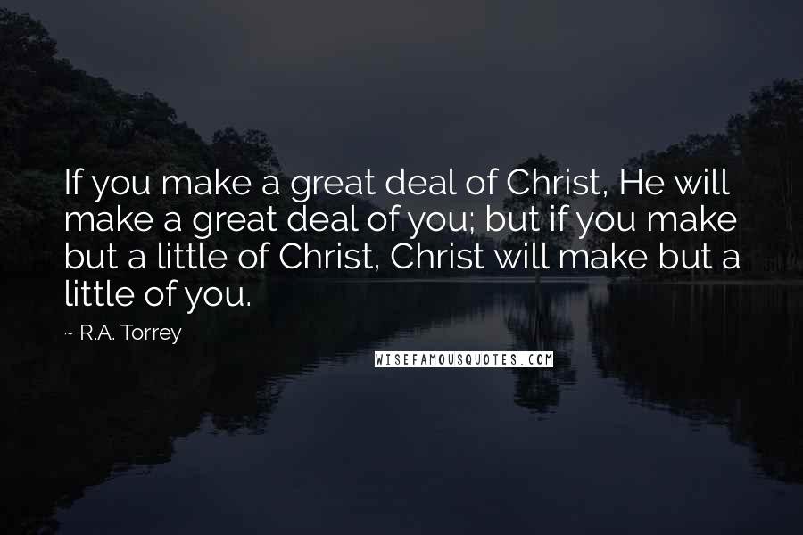 R.A. Torrey Quotes: If you make a great deal of Christ, He will make a great deal of you; but if you make but a little of Christ, Christ will make but a little of you.