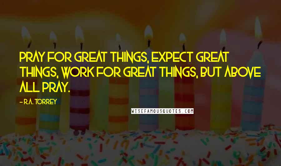 R.A. Torrey Quotes: Pray for great things, expect great things, work for great things, but above all pray.