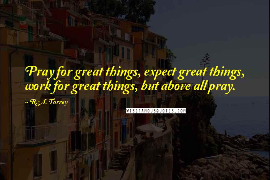 R.A. Torrey Quotes: Pray for great things, expect great things, work for great things, but above all pray.