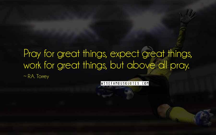R.A. Torrey Quotes: Pray for great things, expect great things, work for great things, but above all pray.