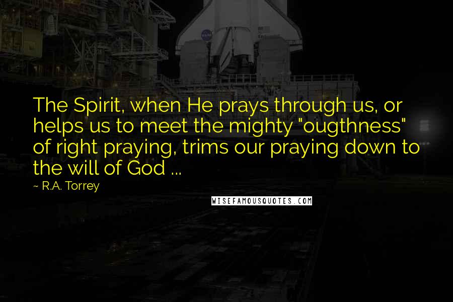 R.A. Torrey Quotes: The Spirit, when He prays through us, or helps us to meet the mighty "ougthness" of right praying, trims our praying down to the will of God ...