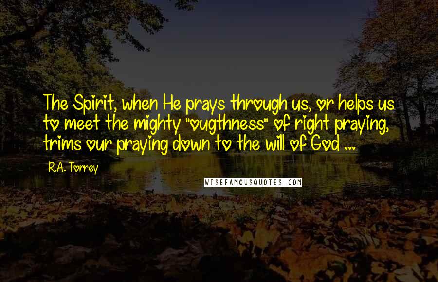 R.A. Torrey Quotes: The Spirit, when He prays through us, or helps us to meet the mighty "ougthness" of right praying, trims our praying down to the will of God ...