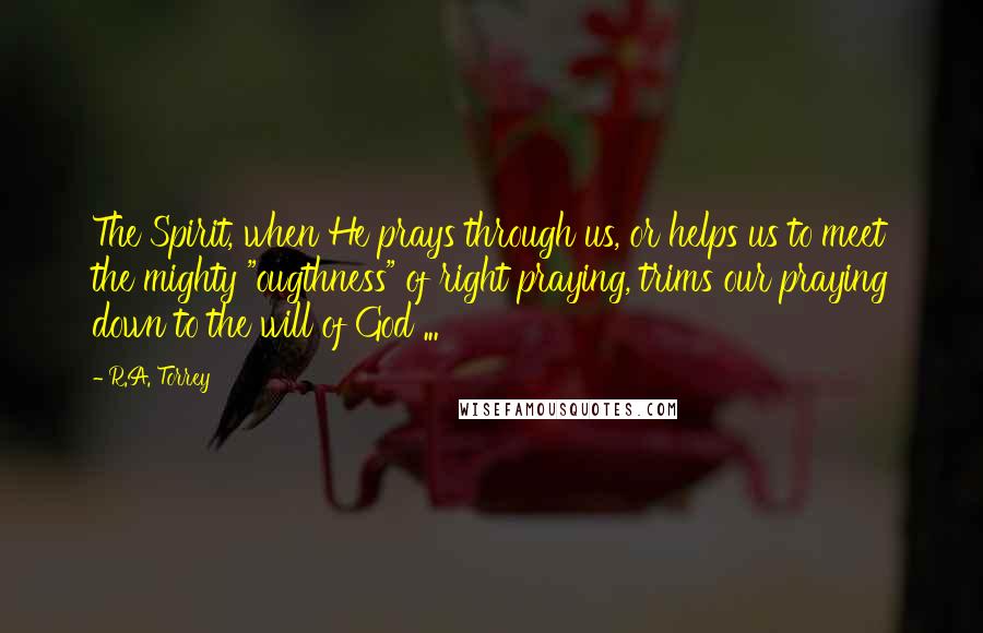 R.A. Torrey Quotes: The Spirit, when He prays through us, or helps us to meet the mighty "ougthness" of right praying, trims our praying down to the will of God ...