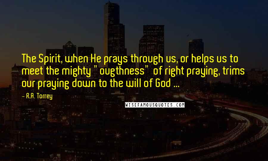 R.A. Torrey Quotes: The Spirit, when He prays through us, or helps us to meet the mighty "ougthness" of right praying, trims our praying down to the will of God ...