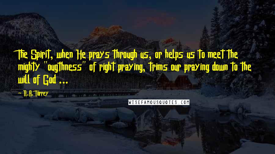 R.A. Torrey Quotes: The Spirit, when He prays through us, or helps us to meet the mighty "ougthness" of right praying, trims our praying down to the will of God ...