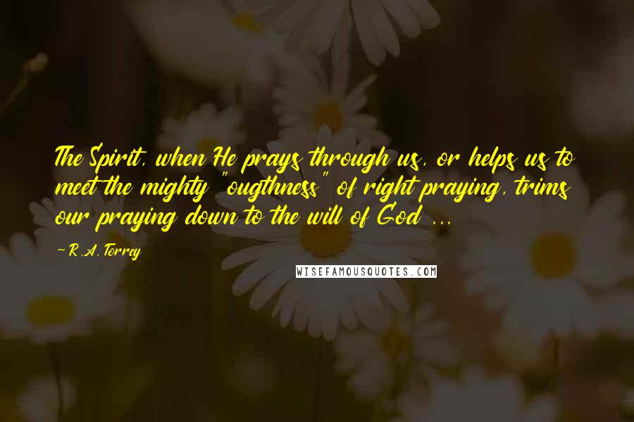 R.A. Torrey Quotes: The Spirit, when He prays through us, or helps us to meet the mighty "ougthness" of right praying, trims our praying down to the will of God ...