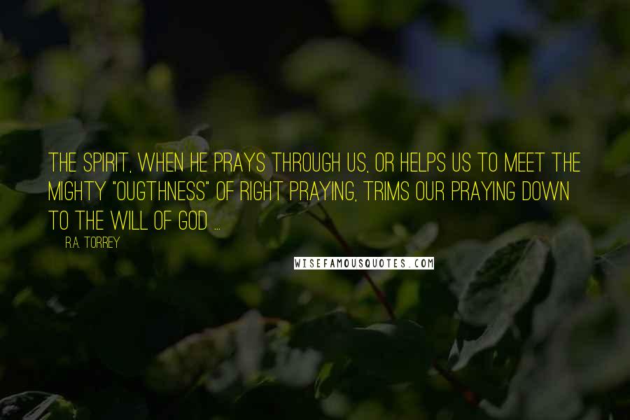 R.A. Torrey Quotes: The Spirit, when He prays through us, or helps us to meet the mighty "ougthness" of right praying, trims our praying down to the will of God ...