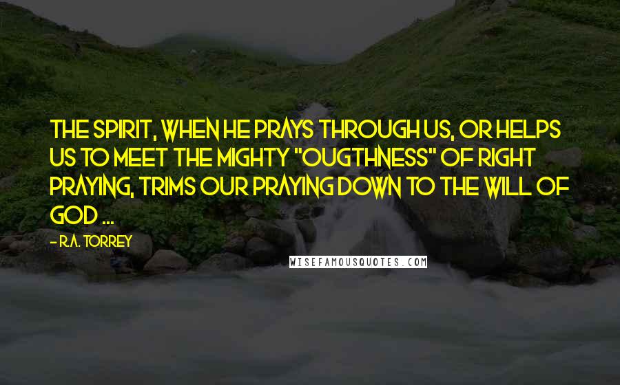 R.A. Torrey Quotes: The Spirit, when He prays through us, or helps us to meet the mighty "ougthness" of right praying, trims our praying down to the will of God ...