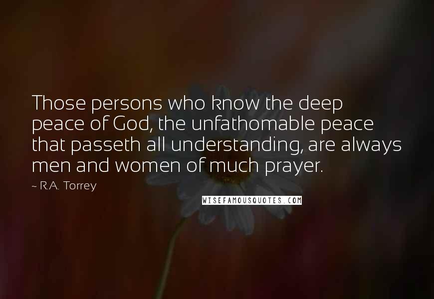 R.A. Torrey Quotes: Those persons who know the deep peace of God, the unfathomable peace that passeth all understanding, are always men and women of much prayer.