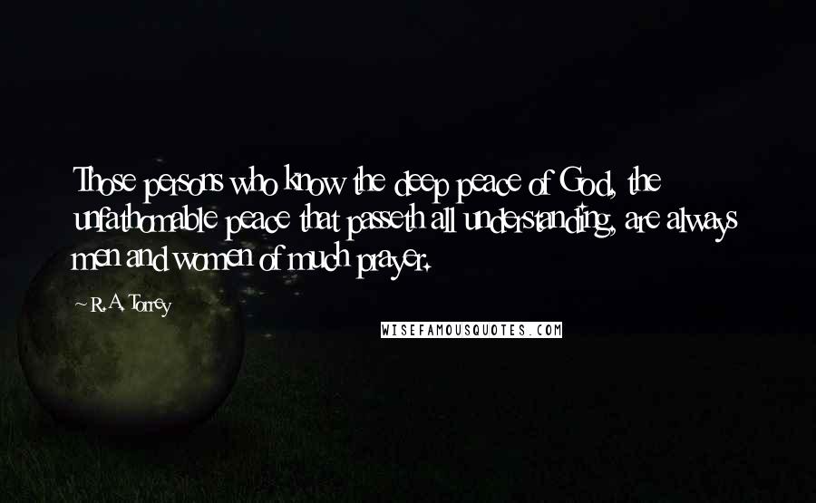 R.A. Torrey Quotes: Those persons who know the deep peace of God, the unfathomable peace that passeth all understanding, are always men and women of much prayer.