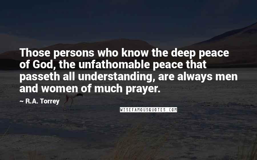 R.A. Torrey Quotes: Those persons who know the deep peace of God, the unfathomable peace that passeth all understanding, are always men and women of much prayer.