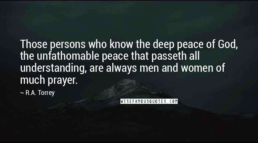 R.A. Torrey Quotes: Those persons who know the deep peace of God, the unfathomable peace that passeth all understanding, are always men and women of much prayer.