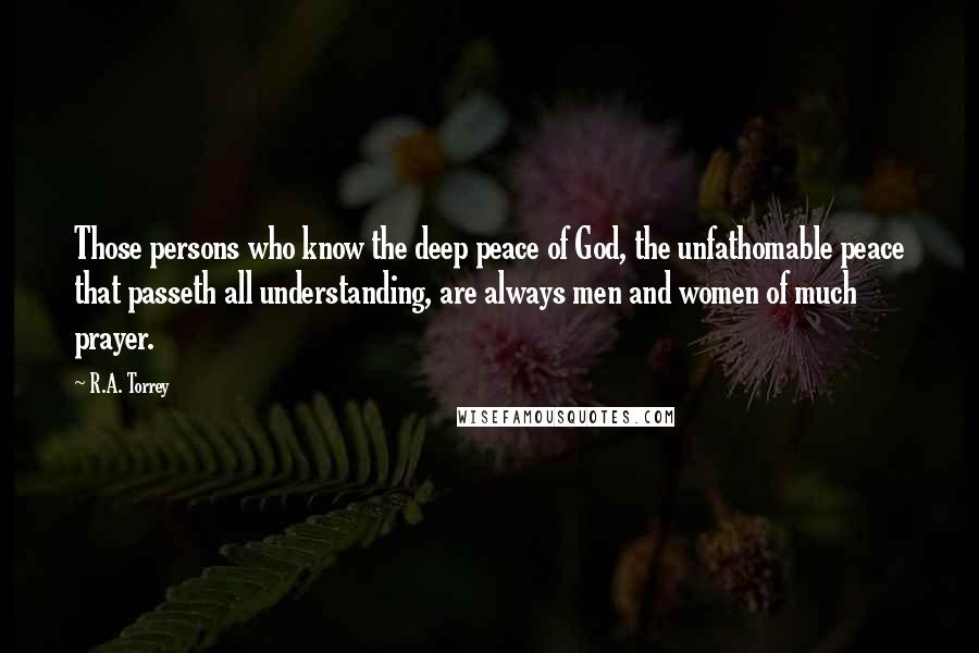 R.A. Torrey Quotes: Those persons who know the deep peace of God, the unfathomable peace that passeth all understanding, are always men and women of much prayer.