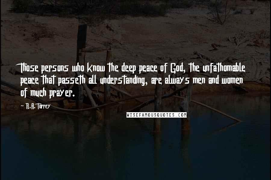 R.A. Torrey Quotes: Those persons who know the deep peace of God, the unfathomable peace that passeth all understanding, are always men and women of much prayer.