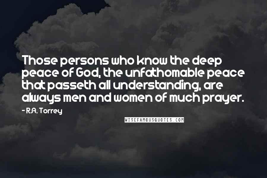 R.A. Torrey Quotes: Those persons who know the deep peace of God, the unfathomable peace that passeth all understanding, are always men and women of much prayer.