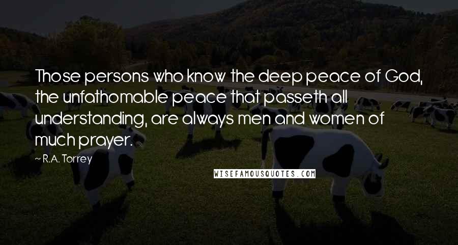R.A. Torrey Quotes: Those persons who know the deep peace of God, the unfathomable peace that passeth all understanding, are always men and women of much prayer.