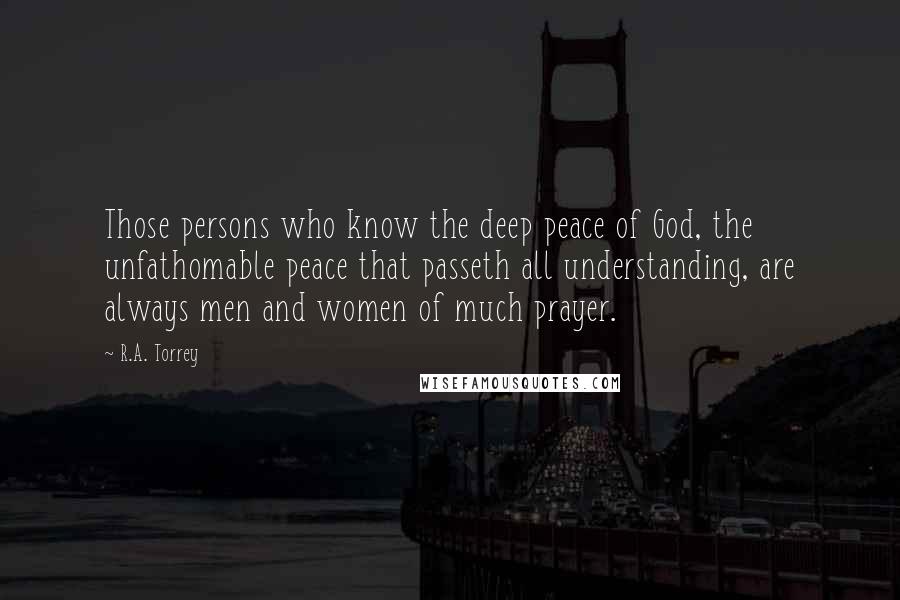 R.A. Torrey Quotes: Those persons who know the deep peace of God, the unfathomable peace that passeth all understanding, are always men and women of much prayer.