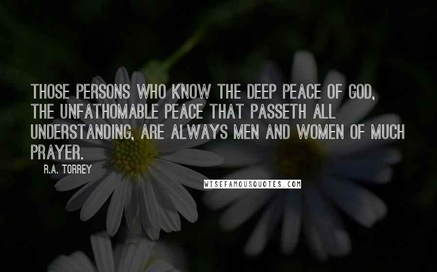 R.A. Torrey Quotes: Those persons who know the deep peace of God, the unfathomable peace that passeth all understanding, are always men and women of much prayer.