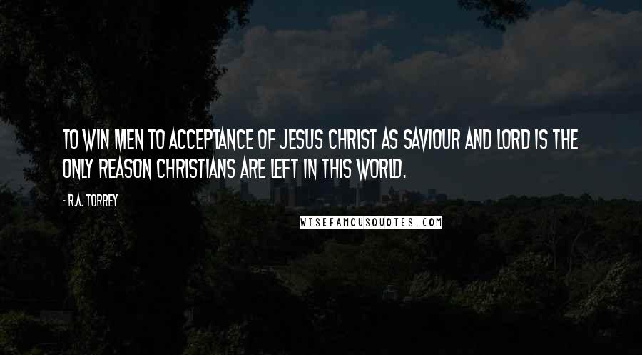 R.A. Torrey Quotes: To win men to acceptance of Jesus Christ as Saviour and Lord is the only reason Christians are left in this world.