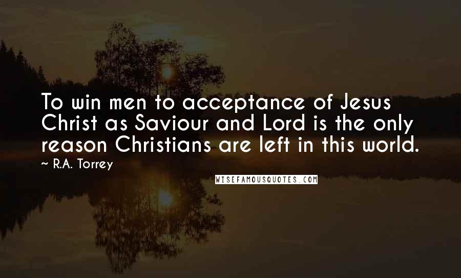 R.A. Torrey Quotes: To win men to acceptance of Jesus Christ as Saviour and Lord is the only reason Christians are left in this world.