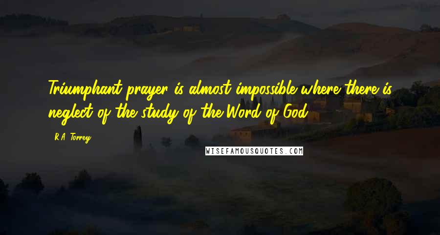 R.A. Torrey Quotes: Triumphant prayer is almost impossible where there is neglect of the study of the Word of God.