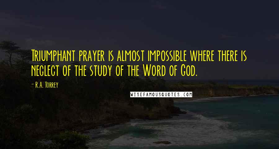 R.A. Torrey Quotes: Triumphant prayer is almost impossible where there is neglect of the study of the Word of God.