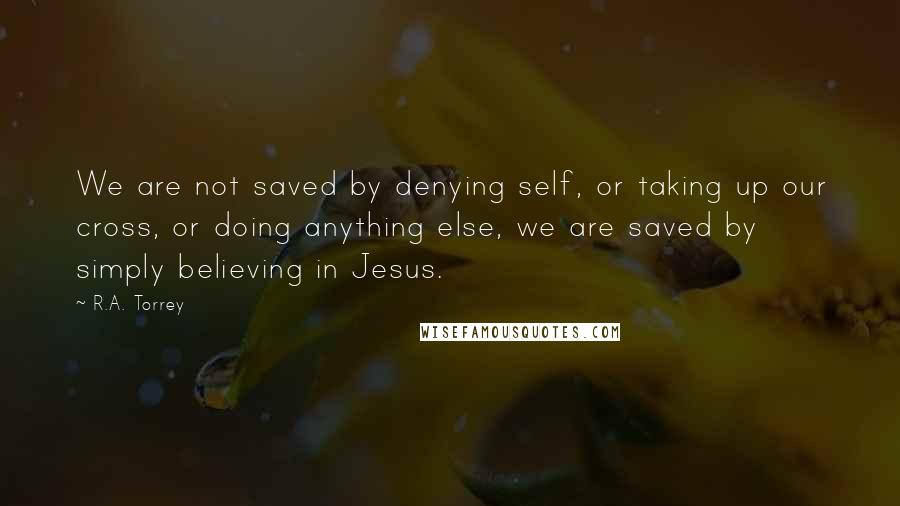 R.A. Torrey Quotes: We are not saved by denying self, or taking up our cross, or doing anything else, we are saved by simply believing in Jesus.