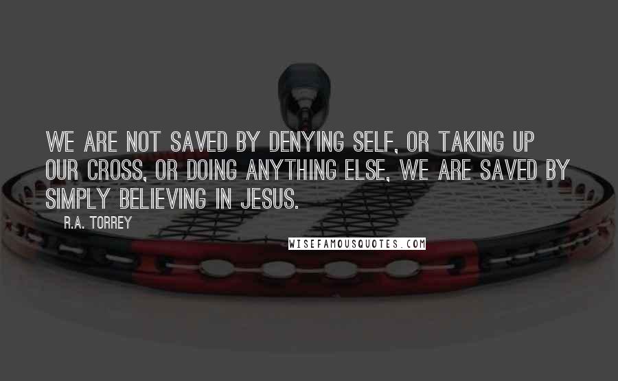 R.A. Torrey Quotes: We are not saved by denying self, or taking up our cross, or doing anything else, we are saved by simply believing in Jesus.