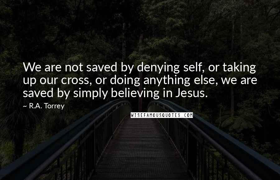 R.A. Torrey Quotes: We are not saved by denying self, or taking up our cross, or doing anything else, we are saved by simply believing in Jesus.