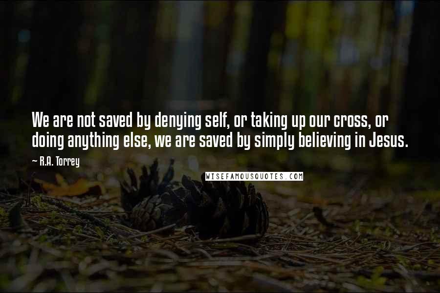 R.A. Torrey Quotes: We are not saved by denying self, or taking up our cross, or doing anything else, we are saved by simply believing in Jesus.