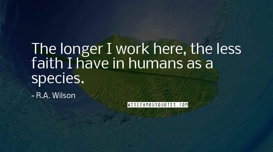 R.A. Wilson Quotes: The longer I work here, the less faith I have in humans as a species.