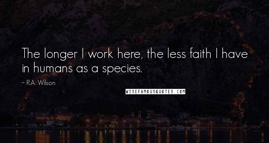 R.A. Wilson Quotes: The longer I work here, the less faith I have in humans as a species.