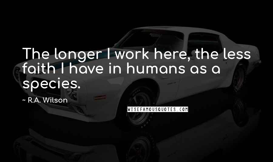 R.A. Wilson Quotes: The longer I work here, the less faith I have in humans as a species.