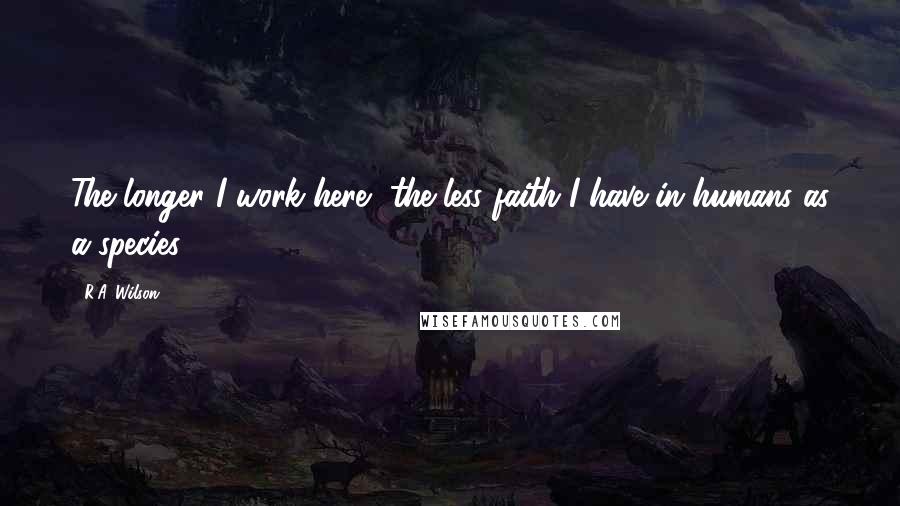 R.A. Wilson Quotes: The longer I work here, the less faith I have in humans as a species.