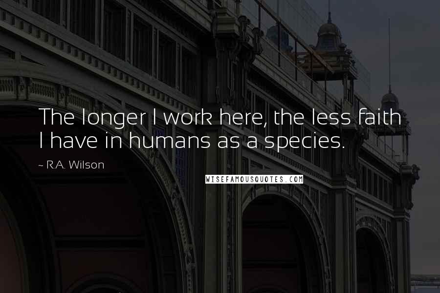 R.A. Wilson Quotes: The longer I work here, the less faith I have in humans as a species.